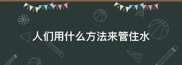 说一说，人们想了哪些办法管住水，让它光做好事，不做坏事